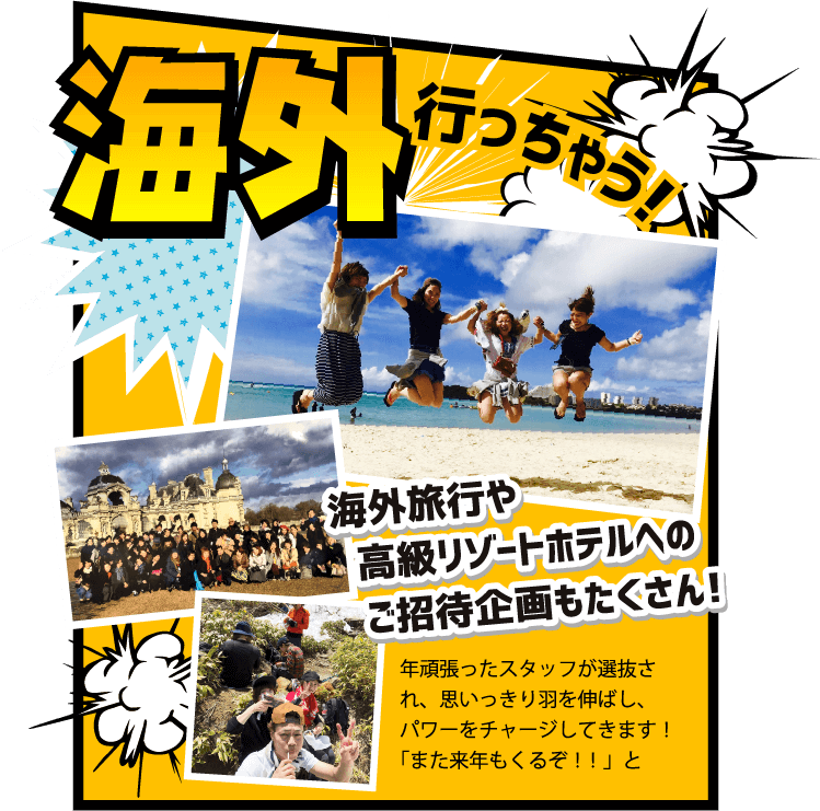 海外行っちゃう！海外旅行や高級リゾートホテルへのご招待企画もたくさん！年頑張ったスタッフが選抜され、思いっきり羽を伸ばし、パワーをチャージしてきます！「また来年もくるぞ！！」と