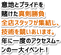 意地とプライドを賭けた真剣勝負全店スタッフが集結し、技術を競いあいます。年に一度のアクセスムーンの一大イベント!