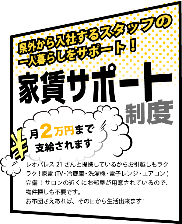 県外から入社するスタッフの一人暮らしをサポート！家賃サポート制度,月2万円まで支給されます,レオパレス21さんと提携しているからお引越しもラクラク!家電(TV・冷蔵庫・洗濯機・電子レンジ・エアコン)完備!サロンの近くにお部屋が用意されているので、物件探しも不要です。お布団さえあれば、その日から生活出来ます!