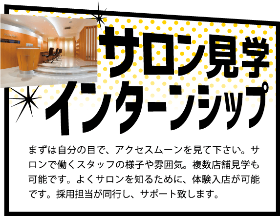 サロン見学インターシップ,まずは自分の目で、アクセスムーンを見て下さい。サロンで働くスタッフの様子や雰囲気。複数店舗見学も可能です。よくサロンを知るために、体験入店が可能です。採用担当が同行し、サポート致します。