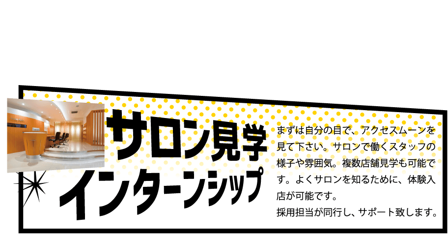 サロン見学インターシップ,まずは自分の目で、アクセスムーンを見て下さい。サロンで働くスタッフの様子や雰囲気。複数店舗見学も可能です。よくサロンを知るために、体験入店が可能です。採用担当が同行し、サポート致します。