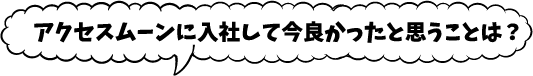 アクセスムーンに入社して今良かったと思うことは？