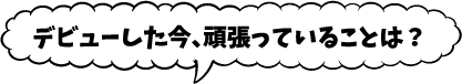 デビューした今、頑張っていることは？