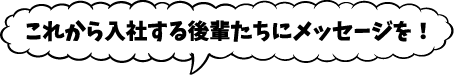 これから入社する後輩たちにメッセージを！